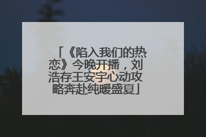 《陷入我们的热恋》今晚开播，刘浩存王安宇心动攻略奔赴纯暧盛夏