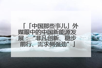 「中国那些事儿」外媒眼中的中国新能源发展：“非凡创新、稳步前行、需求侧强劲”