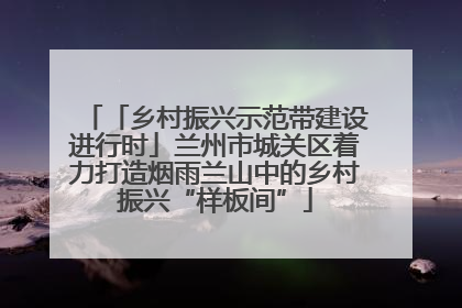 「乡村振兴示范带建设进行时」兰州市城关区着力打造烟雨兰山中的乡村振兴“样板间”
