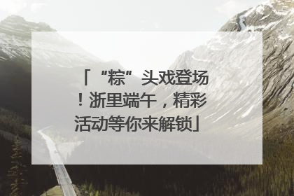 “粽”头戏登场！浙里端午，精彩活动等你来解锁