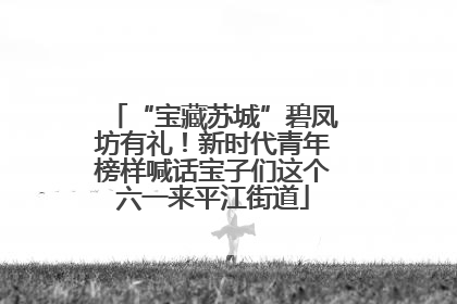 “宝藏苏城”碧凤坊有礼！新时代青年榜样喊话宝子们这个六一来平江街道