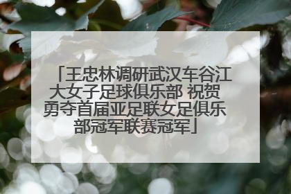 王忠林调研武汉车谷江大女子足球俱乐部 祝贺勇夺首届亚足联女足俱乐部冠军联赛冠军