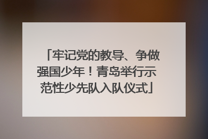 牢记党的教导、争做强国少年！青岛举行示范性少先队入队仪式