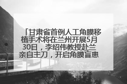 甘肃省首例人工角膜移植手术将在兰州开展5月30日，李绍伟教授赴兰亲自主刀，开启角膜盲患者复明新纪元