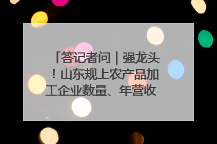 答记者问｜强龙头！山东规上农产品加工企业数量、年营收均居全国首位