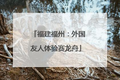 福建福州：外国友人体验赛龙舟