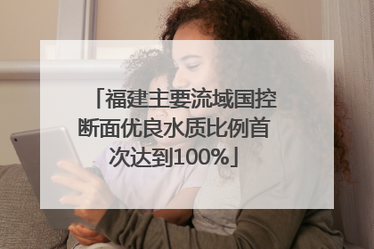 福建主要流域国控断面优良水质比例首次达到100%