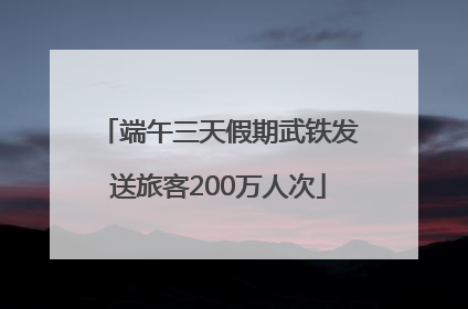 端午三天假期武铁发送旅客200万人次