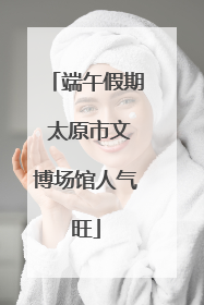 端午假期 太原市文博场馆人气旺