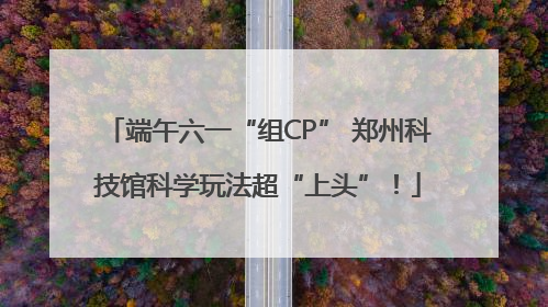 端午六一“组CP” 郑州科技馆科学玩法超“上头”！