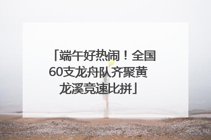端午好热闹！全国60支龙舟队齐聚黄龙溪竞速比拼