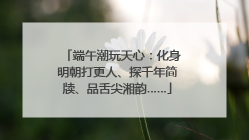端午潮玩天心：化身明朝打更人、探千年简牍、品舌尖湘韵……