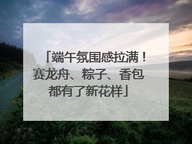 端午氛围感拉满！赛龙舟、粽子、香包都有了新花样