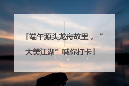 端午源头龙舟故里，“大美江湖”喊你打卡