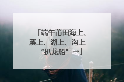 端午莆田海上、溪上、湖上、沟上“扒龙船”→