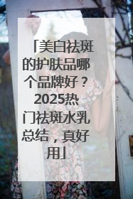 美白祛斑的护肤品哪个品牌好？2025热门祛斑水乳总结，真好用