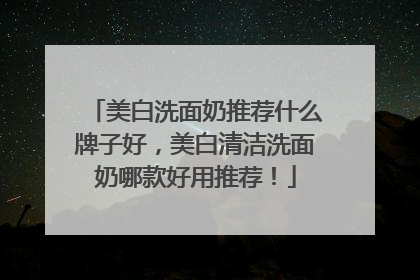 美白洗面奶推荐什么牌子好，美白清洁洗面奶哪款好用推荐！