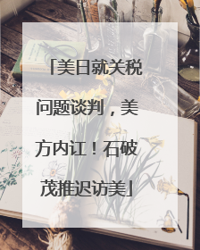 美日就关税问题谈判，美方内讧！石破茂推迟访美