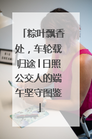 粽叶飘香处，车轮载归途│日照公交人的端午坚守图鉴