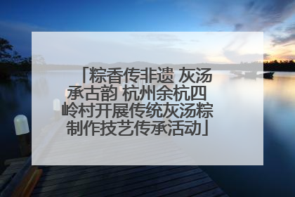 粽香传非遗 灰汤承古韵 杭州余杭四岭村开展传统灰汤粽制作技艺传承活动
