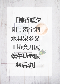 粽香暖夕阳，济宁泗水县泉乡义工协会开展端午助老服务活动