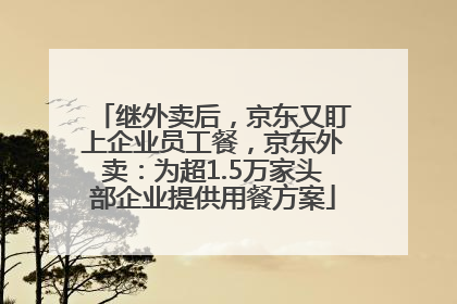 继外卖后，京东又盯上企业员工餐，京东外卖：为超1.5万家头部企业提供用餐方案