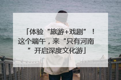 体验“旅游+戏剧”！这个端午，来“只有河南”开启深度文化游