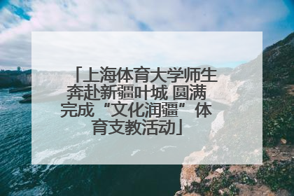上海体育大学师生奔赴新疆叶城 圆满完成“文化润疆”体育支教活动