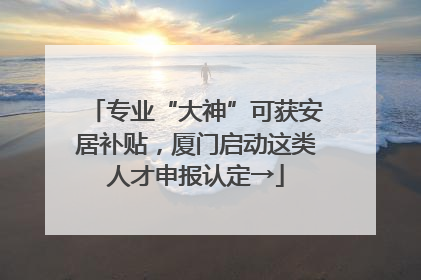专业“大神”可获安居补贴，厦门启动这类人才申报认定→