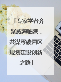 专家学者齐聚威海临港，共谋零碳园区规划建设创新之路