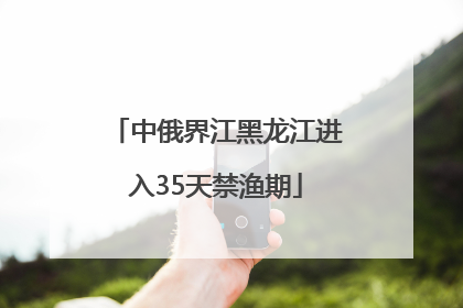 中俄界江黑龙江进入35天禁渔期