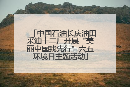 中国石油长庆油田采油十二厂开展“美丽中国我先行”六五环境日主题活动