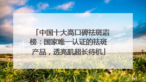 中国十大高口碑祛斑霜榜：国家唯一认证的祛斑产品，透亮肌超长待机