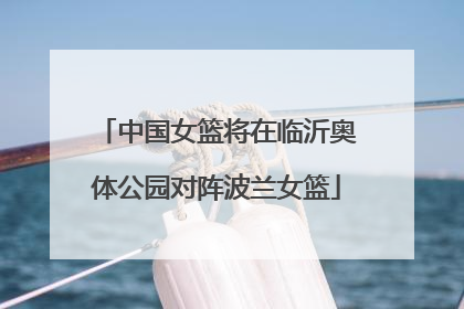 中国女篮将在临沂奥体公园对阵波兰女篮