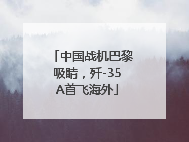 中国战机巴黎吸睛，歼-35A首飞海外