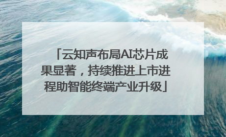云知声布局AI芯片成果显著，持续推进上市进程助智能终端产业升级