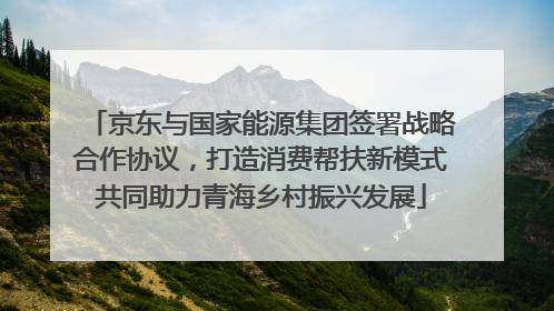 京东与国家能源集团签署战略合作协议，打造消费帮扶新模式共同助力青海乡村振兴发展