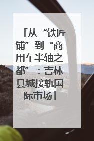 从“铁匠铺”到“商用车半轴之都”：吉林县城接轨国际市场