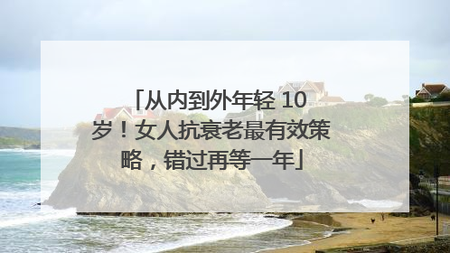 从内到外年轻 10 岁！女人抗衰老最有效策略，错过再等一年