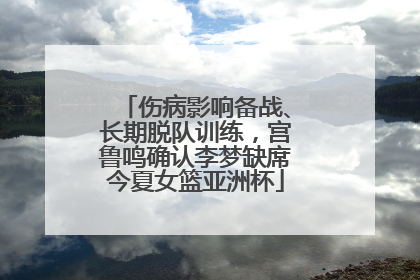 伤病影响备战、长期脱队训练，宫鲁鸣确认李梦缺席今夏女篮亚洲杯