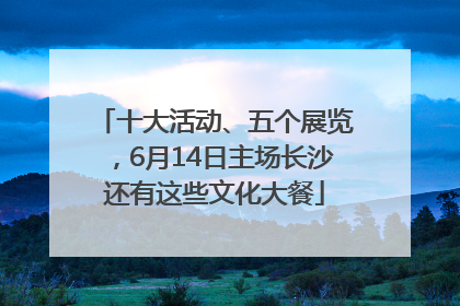 十大活动、五个展览，6月14日主场长沙还有这些文化大餐