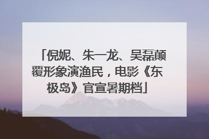 倪妮、朱一龙、吴磊颠覆形象演渔民，电影《东极岛》官宣暑期档