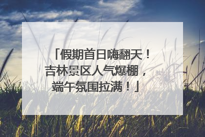 假期首日嗨翻天！吉林景区人气爆棚，端午氛围拉满！