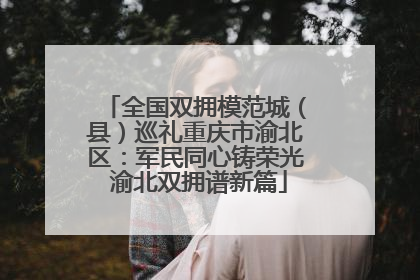 全国双拥模范城（县）巡礼重庆市渝北区：军民同心铸荣光 渝北双拥谱新篇