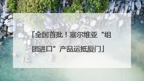 全国首批！塞尔维亚“组团进口”产品运抵厦门
