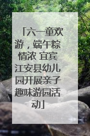六一童欢游，端午粽情浓 宜宾江安县幼儿园开展亲子趣味游园活动