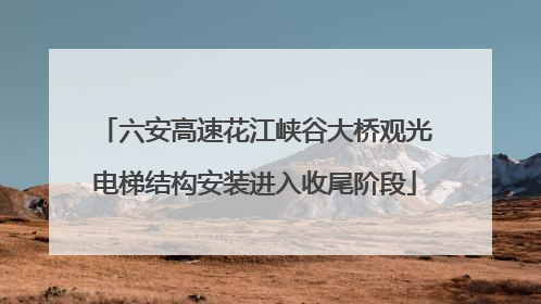 六安高速花江峡谷大桥观光电梯结构安装进入收尾阶段