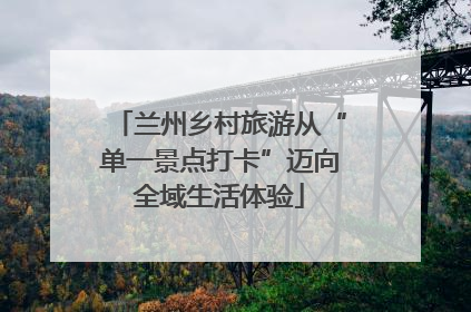 兰州乡村旅游从“单一景点打卡”迈向全域生活体验