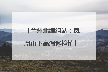 兰州北编组站：凤凰山下高温巡检忙