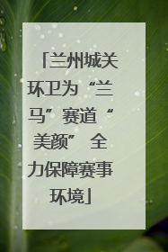 兰州城关环卫为“兰马”赛道“美颜” 全力保障赛事环境